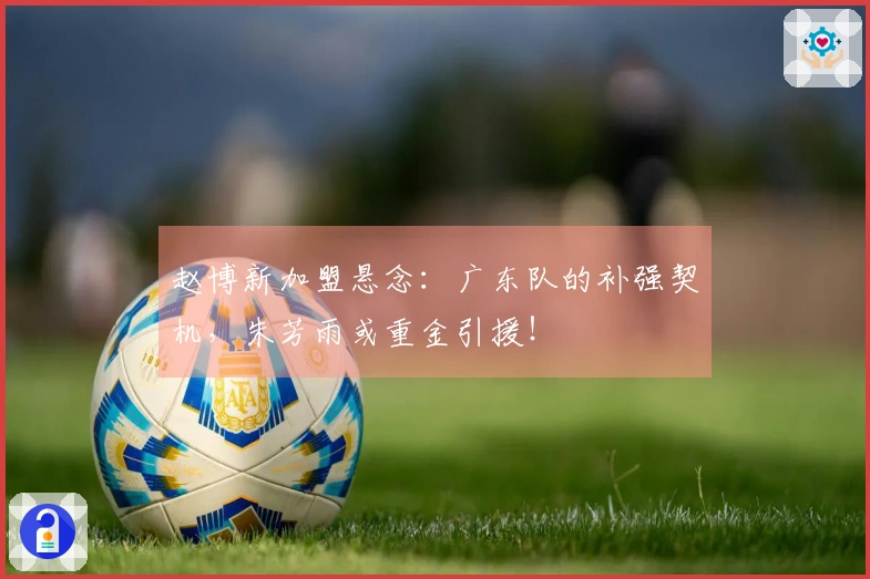 赵博新加盟悬念：广东队的补强契机，朱芳雨或重金引援！
